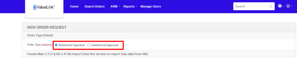 €ValueLink' 
NEW ORDER REQUEST 
Order Type Details 
Home 
Search Orders 
AVM 
Reports v 
Manage Users 
Search 
Order Type (required) @ Residential Appraisal O Commercial Appraisal 
Fannie Mae 3.2 or iLAD 3.4 File Import (Use this section to import loan data from file) 