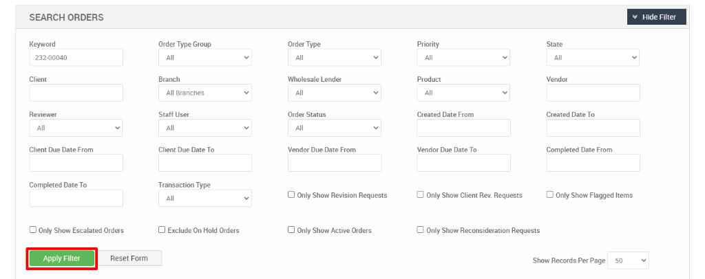 SEARCH ORDERS 
Keyword 
232-00040 
Client 
Reviewer 
Client Due Date From 
Completed Date To 
Cl Only Show Escalated Orders 
Reset Form 
Order Type Group 
Branch 
All Branches 
Staff User 
Client Due Date To 
Transaction Type 
Cl Exclude On Hold Orders 
Order Type 
Wholesale Lender 
Order Status 
Vendor Due Date From 
Cl Only Show Revision Requests 
Cl Only Show Active Orders 
Priority 
Product 
Created Date From 
Vendor Due Date To 
Cl Only Show Client Rev. Requests 
Hide Filter 
State 
Vendor 
Created Date To 
Completed Date From 
Cl Only Show Flagged Items 
Cl Only Show Reconsideration Requests 
Show Records Per Page 
50 