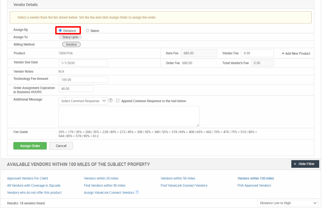 Vendor Details 
Select a vendor from the list shown below. Set the fee and click Assign Order to assign the order. 
Assign By 
Assign To 
Billing Method 
Vendor Due Date 
Vendor Notes 
Technology Fee Amount 
Order Assignment Expiration 
in Business HOURS 
Additional Message 
Fee Guide 
Assign Order 
@ Distance 
Stacy Lynn 
Invoice 
1004 FHA 
1/1/2030 
100.00 
4800 
O Name 
Item Fee 
Order Fee 
680.00 
68000 
Vendor Fee 
coo 
Total Vendors Fee 
coo 
Select Common Response 
5441 = 578 612 
Cancel 
D Append Conunon Response to the text below 
= 170 204 238140% 272145% 3061 3401 55% = 374 408 = 4421 
AVAILABLE VENDORS WITHIN 100 MILES OF THE SUBJECT PROPERTY 
+ Add New Product 
Hide Filter 
Approved Vendors For Client 
All Vendors with Coverage in Zipcode 
Vendors who do not offer this product 
Results: 1 8 vendors found 
Vendors within 25 miles 
Find Vendors within 50 miles 
Assign ValueLink Connect Vendors 
Vendors within 50 miles 
Find Valuel_ink Connect Vendors 
Vendors within 1 00 miles 
FHA Approved Vendors 
Distance Low to High 