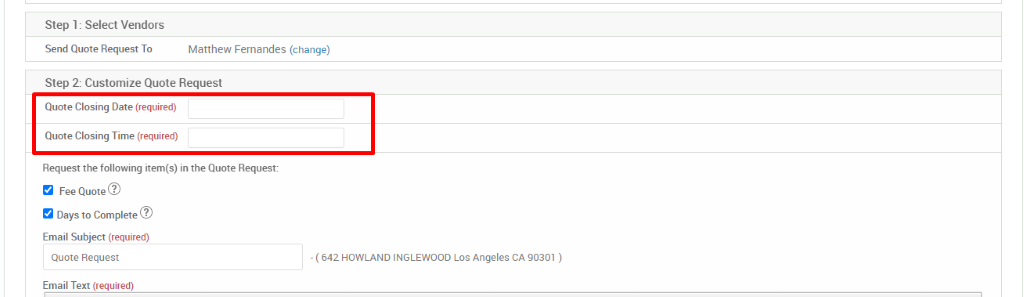 Step 1 : Select Vendors 
Send Quote Request To 
Matthew Femandes (change) 
Step 2: Customize Quote Request 
Quote Closing Date (required) 
Quote Closing Time (required) 
Request the following item(s) in the Quote Request: 
Fee Quote@ 
Days to Complete@ 
Email Subject (required) 
Quote Request 
Email Text (required) 
- ( 642 HOWLAND INGLEWOOD Los Angeles CA 90301 ) 