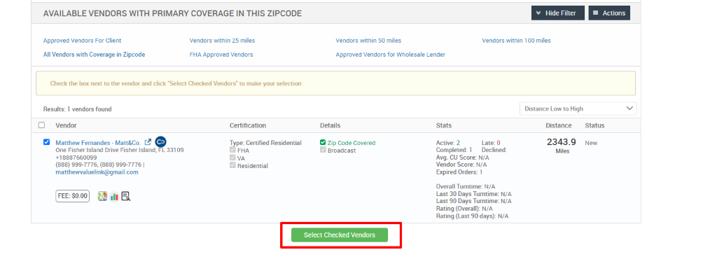 AVAILABLE VENDORS WITH PRIMARY COVERAGE IN THIS ZIPCODE 
Vendors within 50 miles 
Approved Vendors for Wholesale Lender 
Hide Filter 
Vendors within 100 miles 
Distance Low to High 
Actions 
Approved Vendors For Client 
All Vendors with Coverage in Zipcode 
Vendors within 25 miles 
FHA Approved Vendors 
Check the box next to the vendor and click "Select Checked Vendors" to make your selection 
Results: 1 vendors found 
Vendor 
Matthew Fernandes - Matt&Co_ r..e 
One Fisher Island Drive Fisher Island, FL 331 og 
+18887660099 
(888) ggg-7776, (888) ggg-7776 1 
matthewvaluelink@gmail.com 
Certification 
T pe: Certified Residential 
FHA 
O Residential 
Details 
9 Zip Code Covered 
Broadcast 
Select Checked Vendors 
Stats 
Active: 2 
Late: 0 
Distance Status 
2343.9 
Miles 
Completed: 1 Declined: 
Avg. CU Score: N/A 
Vendor Score: N/A 
Expired Orders: 1 
Overall Turntime: N/A 
Last 30 Days Turntime: N/A 
Last 90 Days Turntime: N/A 
Rating (Overall): N/A 
Rating (Last 90 days): N/A 