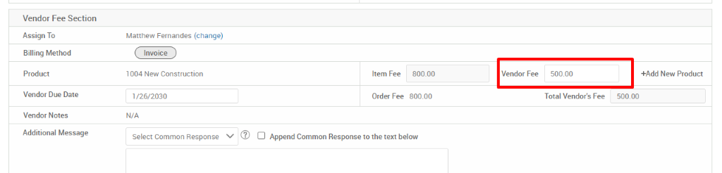 Vendor Fee Section 
Assign To 
Billing Method 
Product 
Vendor Due Date 
Vendor Notes 
Additional Message 
Matthew Fernandes (change) 
Invoice 
1004 New Construction 
/26/2030 
N/A 
Select Common Response 
Item Fee 
Order Fee 
800.00 
800.00 
Vendor Fee 
50000 
Total Vendor's Fee 
+Add New Product 
500.00 
Append Common Response to the text below 