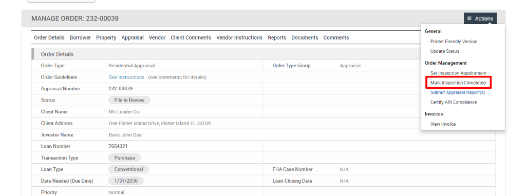 MANAGE ORDER: 232-00039 
Order Details Borrower Property Appraisal 
Vendor 
Client Comments 
Vendor Instructions 
Reports 
Documents 
Order Details 
Order Type 
Order Guidelines 
Appraisal Number 
Status 
Client Name 
Client Address 
Investor Name 
Loan Number 
Transaction Type 
Loan Type 
Date Needed (Due Date) 
Priority 
Residential Appraisal 
See instructions (see comments for details) 
232-00039 
File In Review 
M's Lender Co. 
One Fisher Island Drive, Fisher Island FL 331 
Bank John Doe 
7654321 
Purchase 
Conventional 
1/3112030 
Normal 
Order Type Group 
FHA Case Number 
Loan Closing Date 
Comments 
Appraisal 
N/A 
N/A 
Actions 
General 
Printer Friendly Version 
Update Status 
Order Management 
Set Inspection Appointment 
Mark Inspection Completed 
Submit Appraisal Report(s) 
Certify AIR Compliance 
Invoices 
View Invoice 