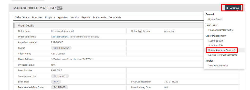 MANAGE ORDER: 232-00047 
Order Details Borrower Property Appraisal 
Vendor 
Reports 
Documents 
Comments 
Order Details 
Order Type 
Order Guidelines 
Appraisal Number 
Status 
Client Name 
Client Address 
Investor Name 
Loan Number 
Transaction Type 
Loan Type 
Date Needed (Due Date) 
Residential Appraisal 
See instructions (see comments for details) 
232-00047 
File In Review 
ABCD Lender 
3200 Wilcrest Drive, 
N/A 
89797587 
Re-Finance 
N/A 
2/24/2023 
Houston TX 77042 
Order Type Group 
FHA Case Number 
Loan Closing Date 
Appraisal 
789-8741235 
N/A 
Actions 
General 
Update Status 
Send Order 
Email Appraisal Report(s) 
Order Management 
Submit to UCDP 
Submit to EAD 
Review Appraisal Report(s) 
External Reviewer Comments 
Invoice 
View Review Invoice 