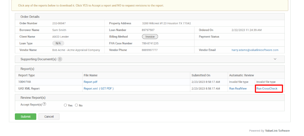 Click any of the reports below to download it. Click YES to Accept a report and NO to request revisions to the report. 
Order Details 
Order Number 
Borrower Name 
Client Name 
Loan Type 
Vendor Name 
232-00047 
Sam Smith 
ABCD Lender 
N/A 
80b Acme - Acme Appraisal Company 
Property Address 
Loan Number 
Billing Method 
FHA Case Number 
Vendor Phone 
3200 Wilcrest #123 Houston TX 77042 
89797587 
Invoice 
789-8741235 
8889997777 
Ordered On 
Payment Status 
Vendor Email 
Submitted On 
2/23/2023 AM 
2/23/2023 AM 
222/2023 1 AM 
harry_adams@valuelinksoftware.com 
Automatic Review 
Supporting Document(s) 1 
Report(s) 
Report Type 
1004 FHA 
UAD XML Report 
Review Report(s) 
Accept Report(s)@ 
File Name 
Report.pdf 
Report.xml 
(GET PDF) 
Invalid file type 
Run RealView 
O Yes 
Submit 
Cancel 
Invalid file type 
Run CrossCheck 
Powered By: ValueLink Software 