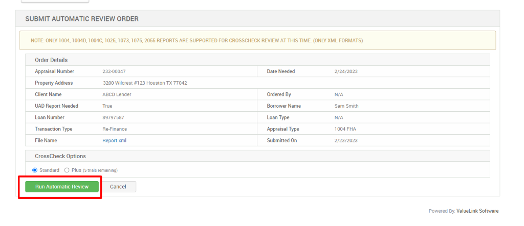 SUBMIT AUTOMATIC REVIEW ORDER 
NOTE: ONLY 1004, 10040, 1004C, 1025, 1073, 1075, 2055 REPORTS ARE SUPPORTED FOR CROSSCHECK REVIEW AT THIS TIME. (ONLY XML FORMATS) 
Order Details 
Appraisal Number 
Property Address 
Client Name 
UAD Report Needed 
Loan Number 
Transaction Type 
File Name 
232-00047 
3200 Wilcrest #123 Houston TX 77042 
ABCD Lender 
True 
89797587 
Re_Finance 
Report.xml 
Date Needed 
Ordered By 
Borrower Name 
Loan Type 
Appraisal Type 
Submitted On 
CrossCheck Options 
@ Standard C) Plus (S trials remaining) 
Run Automatic Review 
Cancel 
2/24/2023 
N/A 
Sam Smith 
N/A 
1004 FHA 
2/23/2023 
Powered By: ValueLink Software 