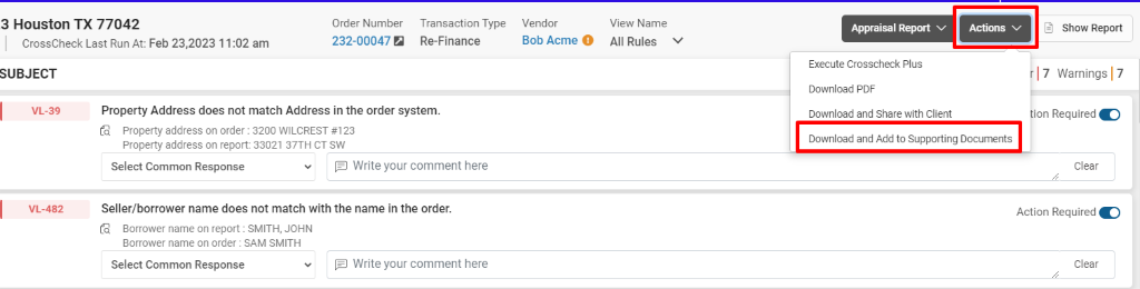 3 Houston TX 77042 
CrossCheck Last Run At: Feb 23,2023 1 1 am 
Order Number 
232-00047 a 
Transaction Type 
Re-Finance 
Vendor 
Bob Acme O 
View Name 
All Rules v 
SUBJECT 
VL-39 
VL-482 
Property Address does not match Address in the order system. 
property address on order : 3200 WILCREST #123 
Property address on report: 33021 37TH CT SW 
Appraisal Report 
Execute Crosscheck Plus 
Download PDF 
Download and Share with Client 
Download and Add to Supporting Documents 
Select Common Response 
E] Write your comment here 
Seller/borrower name does not match with the name in the order. 
Borrower name on report : SMITH, JOHN 
Borrower name on order : SAM SMITH 
Select Common Response 
E] Write your comment here 
Show Report 
17 Warnings 17 
ion Required C) 
Clear 
Action Required O 
Clear 